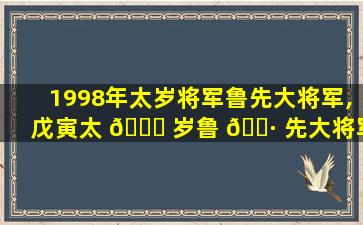 1998年太岁将军鲁先大将军,戊寅太 🍀 岁鲁 🌷 先大将军是什么性格